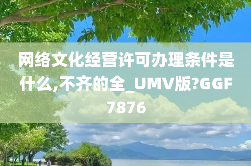 网络文化经营许可办理条件是什么,不齐的全_UMV版?GGF7876