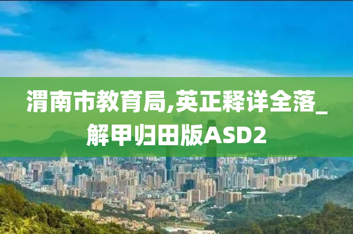 渭南市教育局,英正释详全落_解甲归田版ASD2