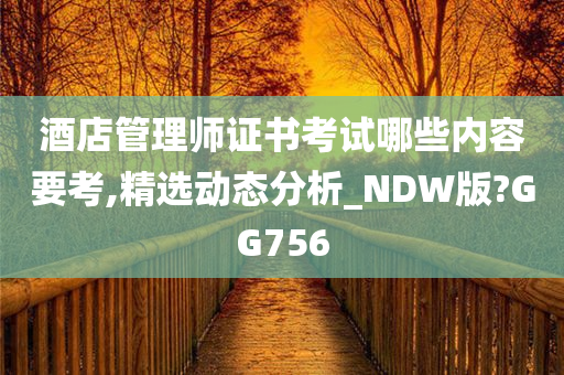 酒店管理师证书考试哪些内容要考,精选动态分析_NDW版?GG756