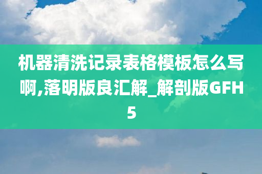 机器清洗记录表格模板怎么写啊,落明版良汇解_解剖版GFH5