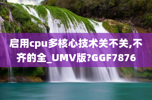 启用cpu多核心技术关不关,不齐的全_UMV版?GGF7876