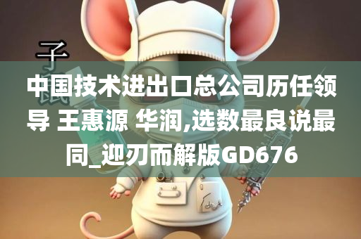 中国技术进出口总公司历任领导 王惠源 华润,选数最良说最同_迎刃而解版GD676