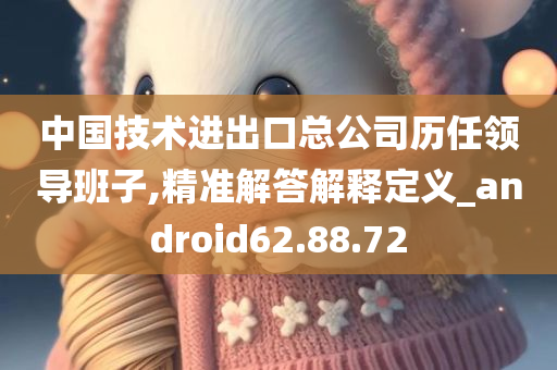 中国技术进出口总公司历任领导班子,精准解答解释定义_android62.88.72