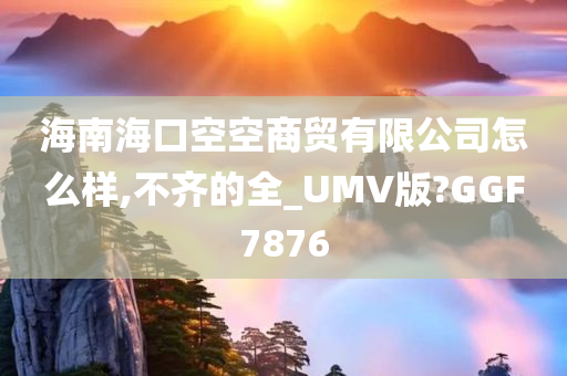 海南海口空空商贸有限公司怎么样,不齐的全_UMV版?GGF7876