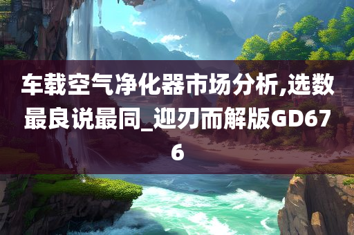 车载空气净化器市场分析,选数最良说最同_迎刃而解版GD676