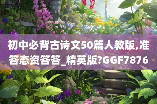 初中必背古诗文50篇人教版,准答态资答答_精英版?GGF7876