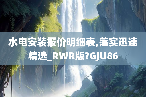 水电安装报价明细表,落实迅速精选_RWR版?GJU86