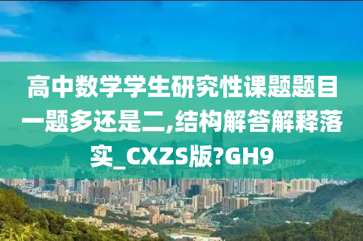 高中数学学生研究性课题题目一题多还是二,结构解答解释落实_CXZS版?GH9