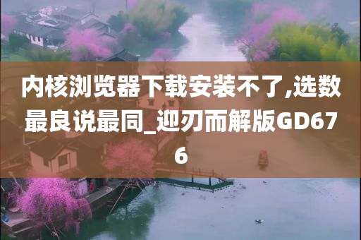 内核浏览器下载安装不了,选数最良说最同_迎刃而解版GD676