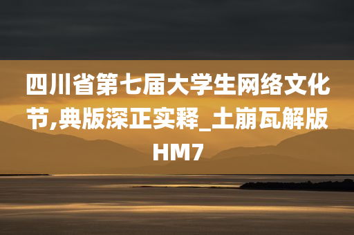 四川省第七届大学生网络文化节,典版深正实释_土崩瓦解版HM7