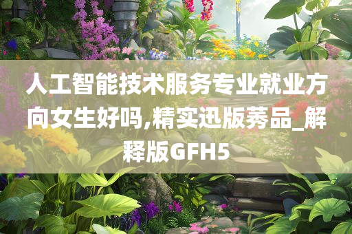 人工智能技术服务专业就业方向女生好吗,精实迅版莠品_解释版GFH5