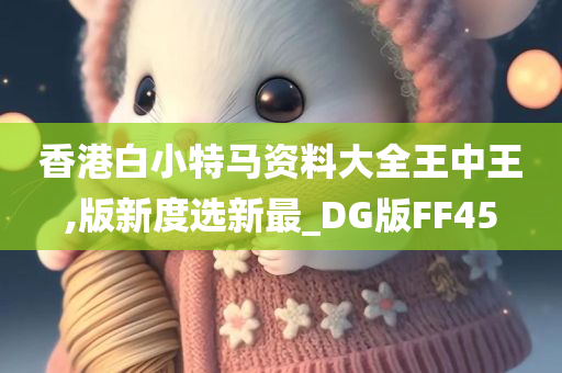 香港白小特马资料大全王中王,版新度选新最_DG版FF45