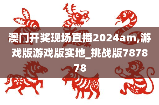 澳门开奖现场直播2024am,游戏版游戏版实地_挑战版787878