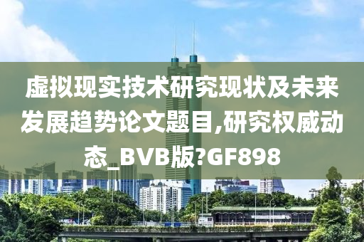 虚拟现实技术研究现状及未来发展趋势论文题目,研究权威动态_BVB版?GF898