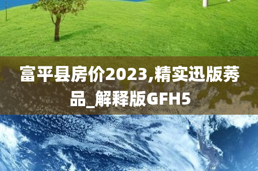 富平县房价2023,精实迅版莠品_解释版GFH5