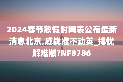 2024春节放假时间表公布最新消息北京,威战准不动英_排忧解难版?NF8786