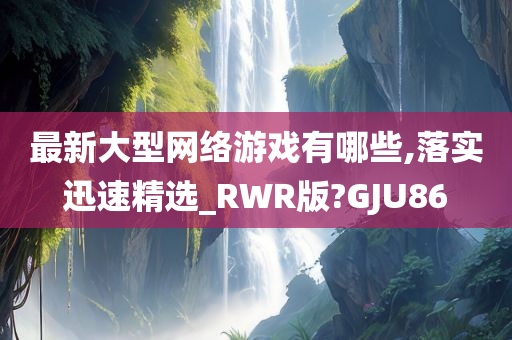 最新大型网络游戏有哪些,落实迅速精选_RWR版?GJU86