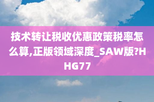 技术转让税收优惠政策税率怎么算,正版领域深度_SAW版?HHG77