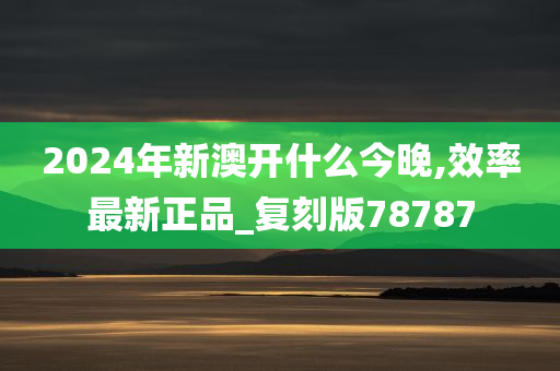 2024年新澳开什么今晚,效率最新正品_复刻版78787