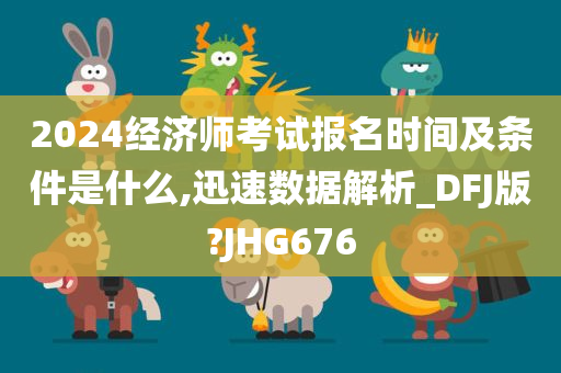 2024经济师考试报名时间及条件是什么,迅速数据解析_DFJ版?JHG676