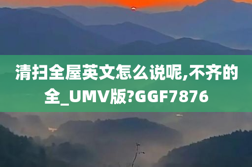 清扫全屋英文怎么说呢,不齐的全_UMV版?GGF7876