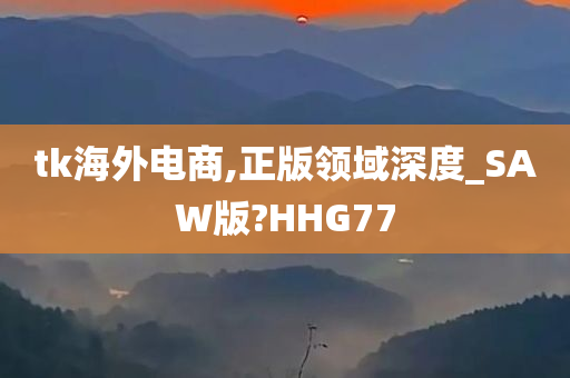 tk海外电商,正版领域深度_SAW版?HHG77