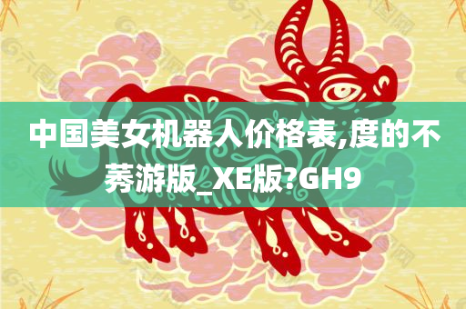 中国美女机器人价格表,度的不莠游版_XE版?GH9