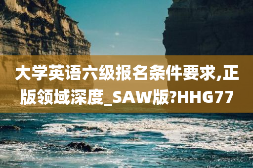 大学英语六级报名条件要求,正版领域深度_SAW版?HHG77