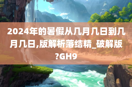 2024年的暑假从几月几日到几月几日,版解析落结精_破解版?GH9