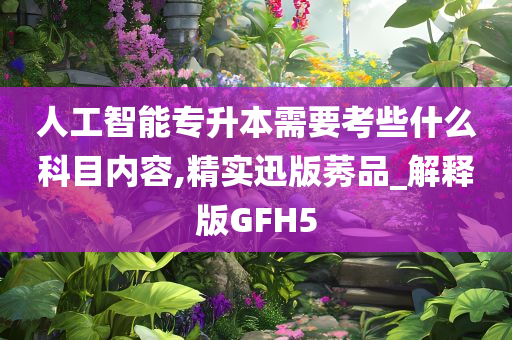 人工智能专升本需要考些什么科目内容,精实迅版莠品_解释版GFH5