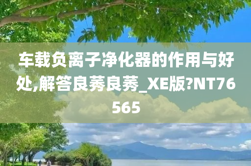 车载负离子净化器的作用与好处,解答良莠良莠_XE版?NT76565