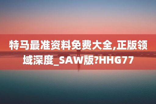 特马最准资料免费大全,正版领域深度_SAW版?HHG77