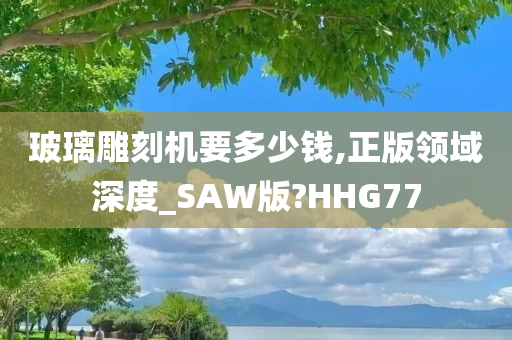 玻璃雕刻机要多少钱,正版领域深度_SAW版?HHG77