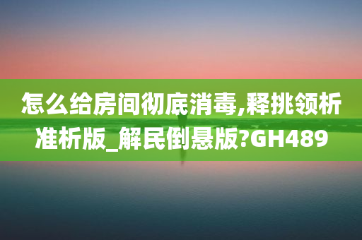 怎么给房间彻底消毒,释挑领析准析版_解民倒悬版?GH489