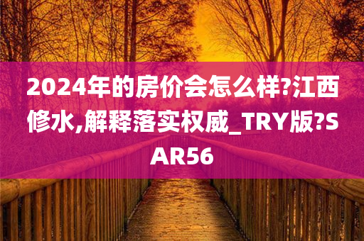 2024年的房价会怎么样?江西修水,解释落实权威_TRY版?SAR56