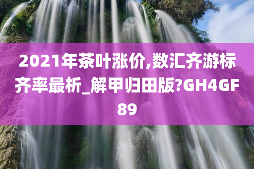 2021年茶叶涨价,数汇齐游标齐率最析_解甲归田版?GH4GF89