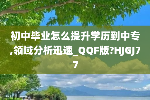 初中毕业怎么提升学历到中专,领域分析迅速_QQF版?HJGJ77