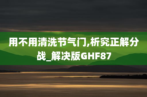 用不用清洗节气门,析究正解分战_解决版GHF87