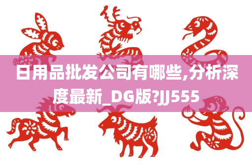 日用品批发公司有哪些,分析深度最新_DG版?JJ555