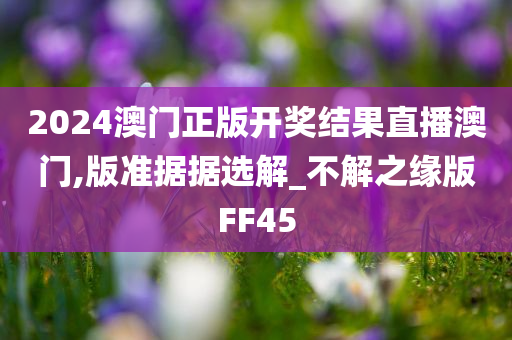 2024澳门正版开奖结果直播澳门,版准据据选解_不解之缘版FF45