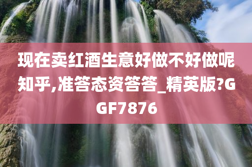 现在卖红酒生意好做不好做呢知乎,准答态资答答_精英版?GGF7876