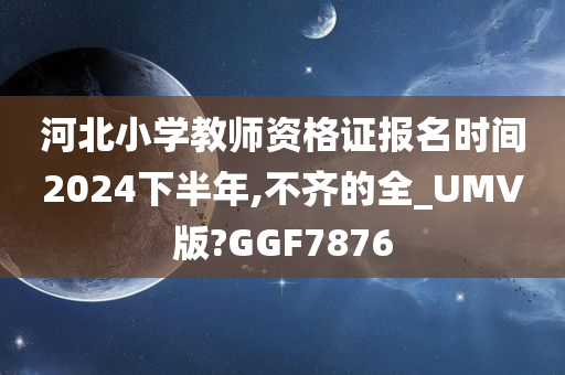 河北小学教师资格证报名时间2024下半年,不齐的全_UMV版?GGF7876