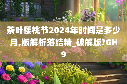 茶叶樱桃节2024年时间是多少月,版解析落结精_破解版?GH9