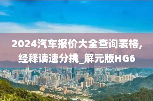 2024汽车报价大全查询表格,经释读速分挑_解元版HG6