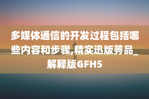 多媒体通信的开发过程包括哪些内容和步骤,精实迅版莠品_解释版GFH5