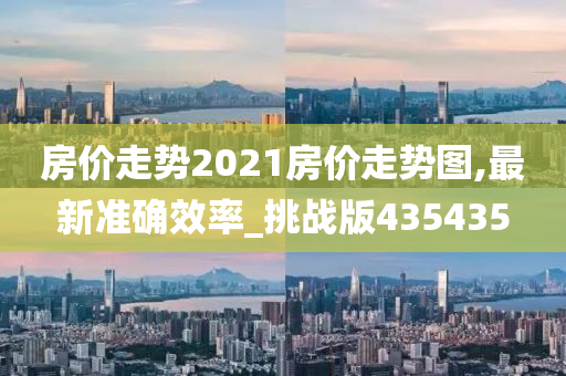 房价走势2021房价走势图,最新准确效率_挑战版435435