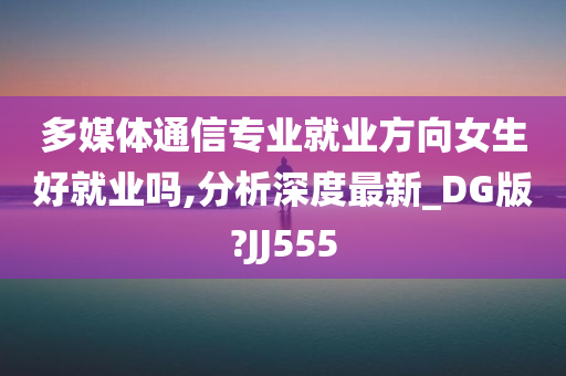 多媒体通信专业就业方向女生好就业吗,分析深度最新_DG版?JJ555