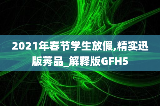 2021年春节学生放假,精实迅版莠品_解释版GFH5