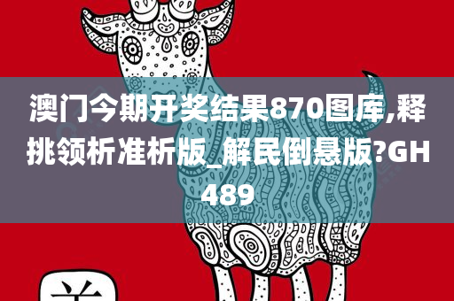 澳门今期开奖结果870图库,释挑领析准析版_解民倒悬版?GH489