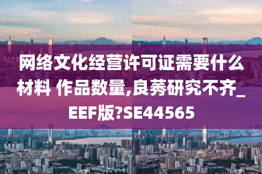 网络文化经营许可证需要什么材料 作品数量,良莠研究不齐_EEF版?SE44565